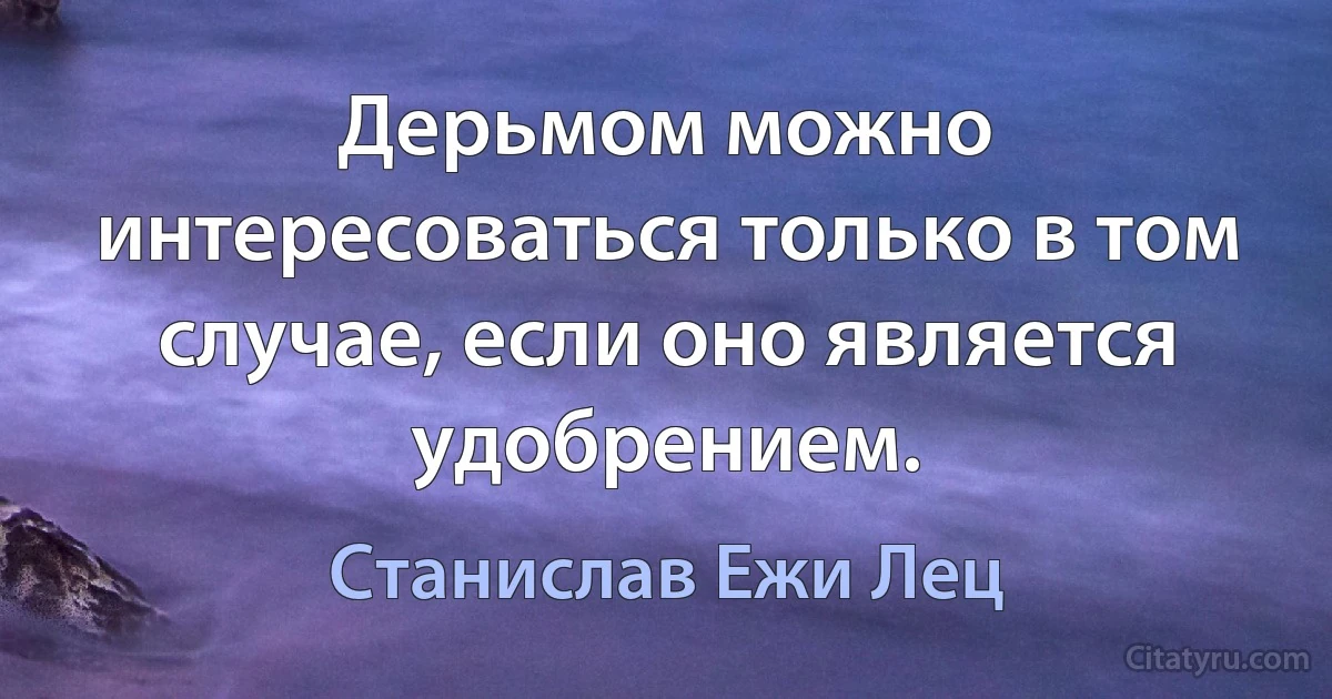 Дерьмом можно интересоваться только в том случае, если оно является удобрением. (Станислав Ежи Лец)