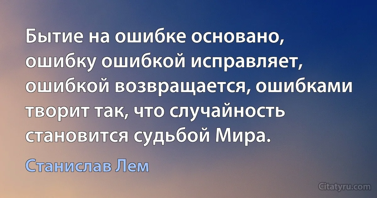 Бытие на ошибке основано, ошибку ошибкой исправляет, ошибкой возвращается, ошибками творит так, что случайность становится судьбой Мира. (Станислав Лем)