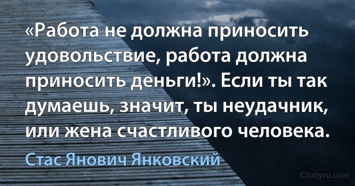 «Работа не должна приносить удовольствие, работа должна приносить деньги!». Если ты так думаешь, значит, ты неудачник, или жена счастливого человека. (Стас Янович Янковский)