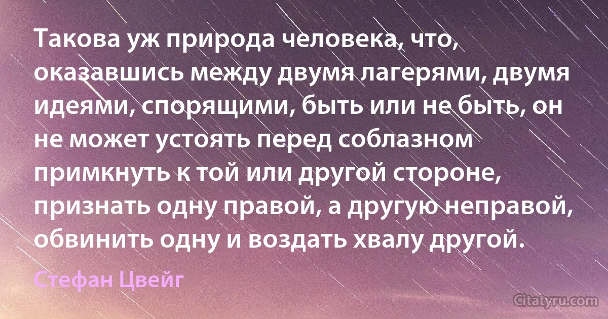 Такова уж природа человека, что, оказавшись между двумя лагерями, двумя идеями, спорящими, быть или не быть, он не может устоять перед соблазном примкнуть к той или другой стороне, признать одну правой, а другую неправой, обвинить одну и воздать хвалу другой. (Стефан Цвейг)