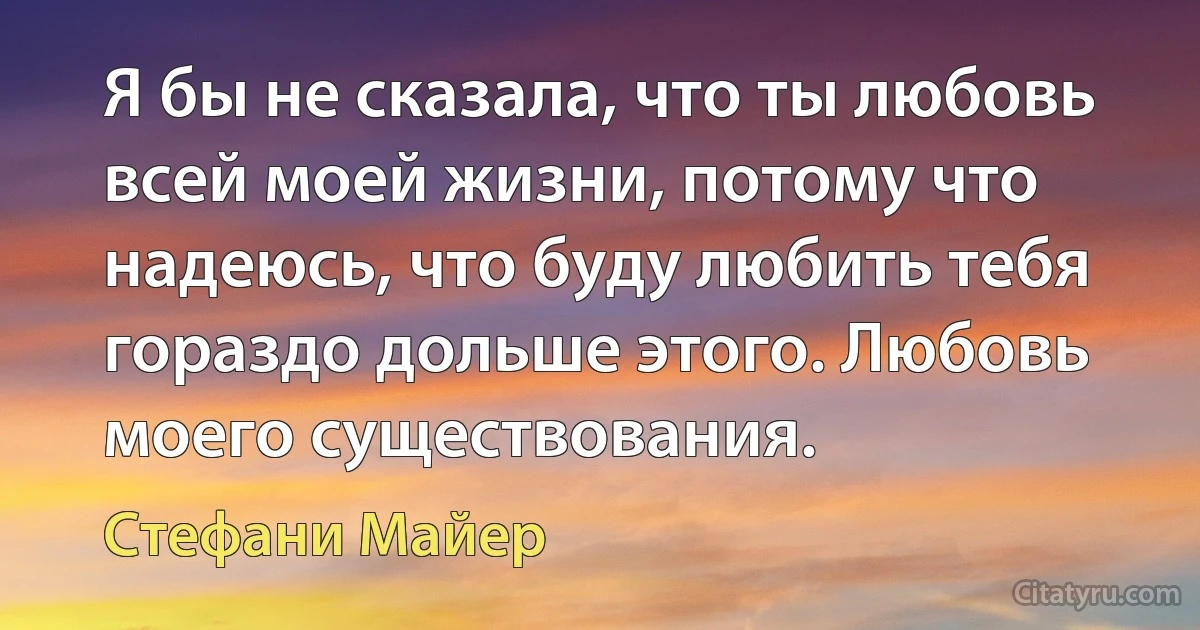 Я бы не сказала, что ты любовь всей моей жизни, потому что надеюсь, что буду любить тебя гораздо дольше этого. Любовь моего существования. (Стефани Майер)