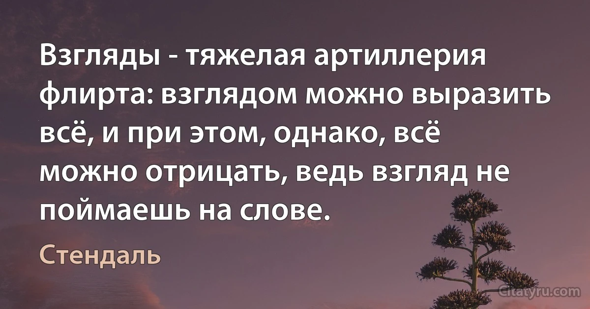 Взгляды - тяжелая артиллерия флирта: взглядом можно выразить всё, и при этом, однако, всё можно отрицать, ведь взгляд не поймаешь на слове. (Стендаль)