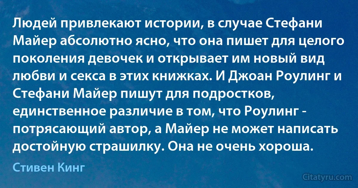 Людей привлекают истории, в случае Стефани Майер абсолютно ясно, что она пишет для целого поколения девочек и открывает им новый вид любви и секса в этих книжках. И Джоан Роулинг и Стефани Майер пишут для подростков, единственное различие в том, что Роулинг - потрясающий автор, а Майер не может написать достойную страшилку. Она не очень хороша. (Стивен Кинг)