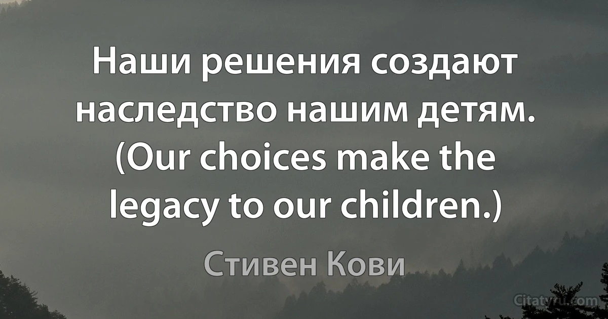 Наши решения создают наследство нашим детям. (Our choices make the legacy to our children.) (Стивен Кови)