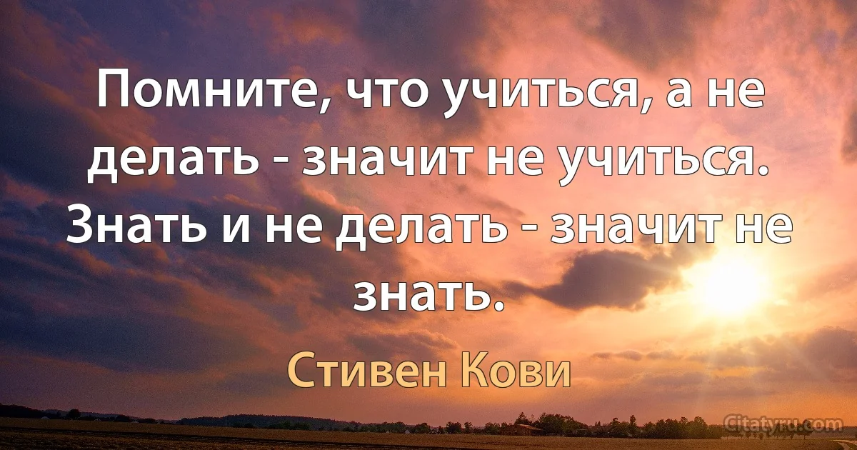 Помните, что учиться, а не делать - значит не учиться. Знать и не делать - значит не знать. (Стивен Кови)