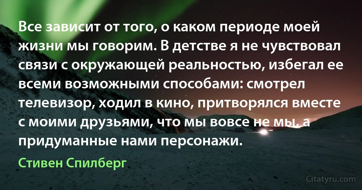 Все зависит от того, о каком периоде моей жизни мы говорим. В детстве я не чувствовал связи с окружающей реальностью, избегал ее всеми возможными способами: смотрел телевизор, ходил в кино, притворялся вместе с моими друзьями, что мы вовсе не мы, а придуманные нами персонажи. (Стивен Спилберг)