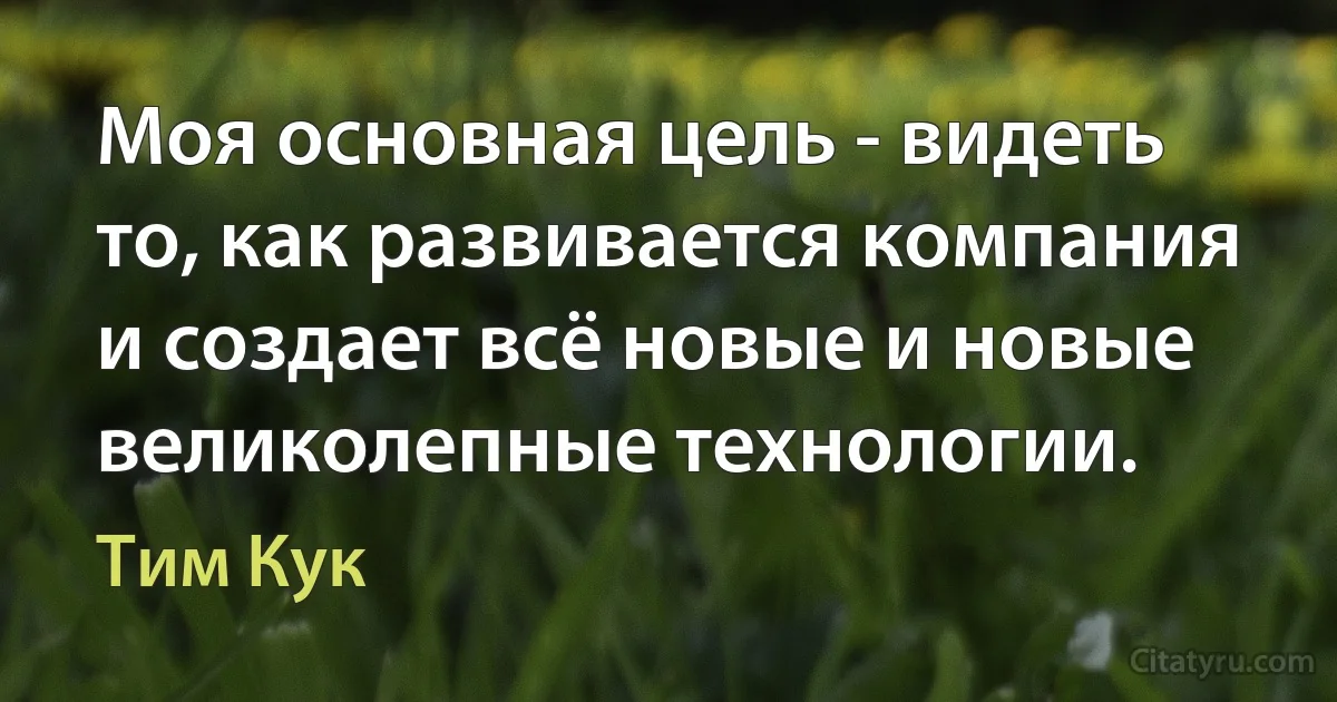 Моя основная цель - видеть то, как развивается компания и создает всё новые и новые великолепные технологии. (Тим Кук)