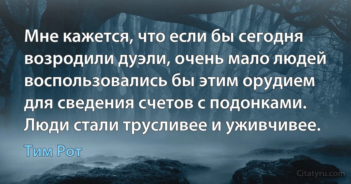 Мне кажется, что если бы сегодня возродили дуэли, очень мало людей воспользовались бы этим орудием для сведения счетов с подонками. Люди стали трусливее и уживчивее. (Тим Рот)