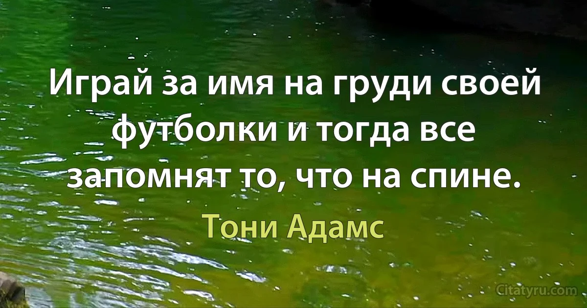 Играй за имя на груди своей футболки и тогда все запомнят то, что на спине. (Тони Адамс)