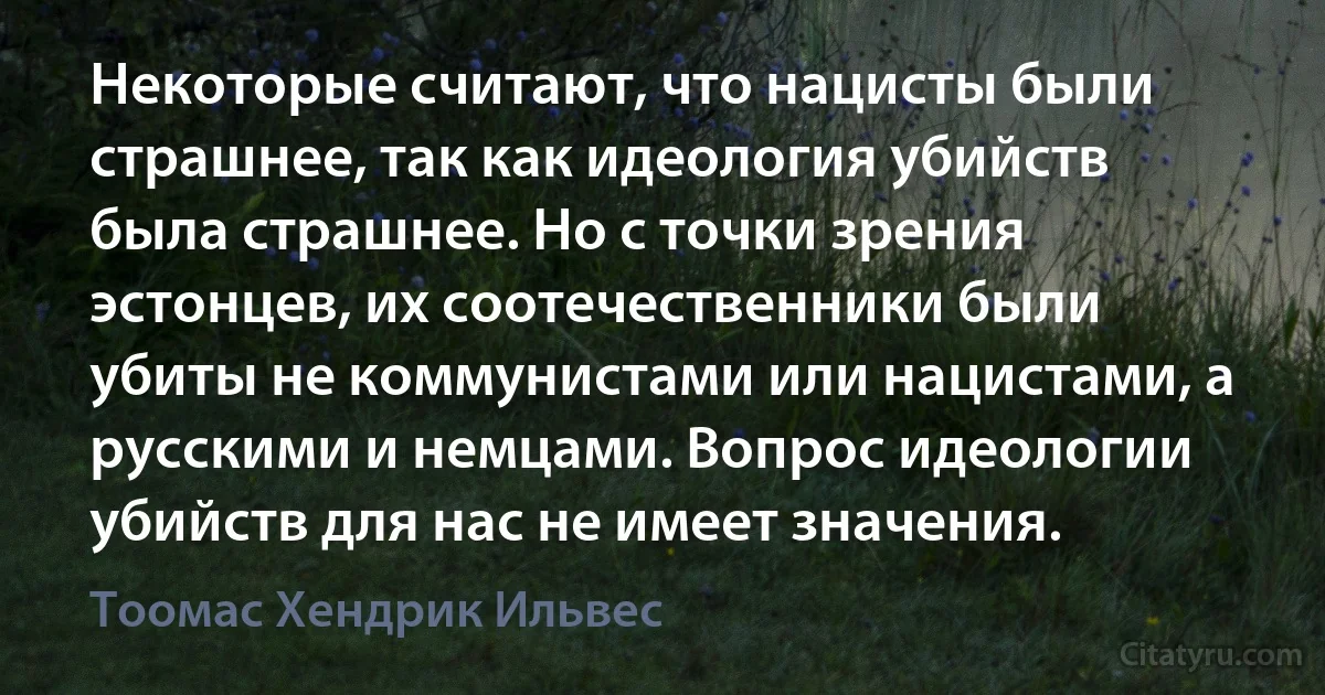 Некоторые считают, что нацисты были страшнее, так как идеология убийств была страшнее. Но с точки зрения эстонцев, их соотечественники были убиты не коммунистами или нацистами, а русскими и немцами. Вопрос идеологии убийств для нас не имеет значения. (Тоомас Хендрик Ильвес)