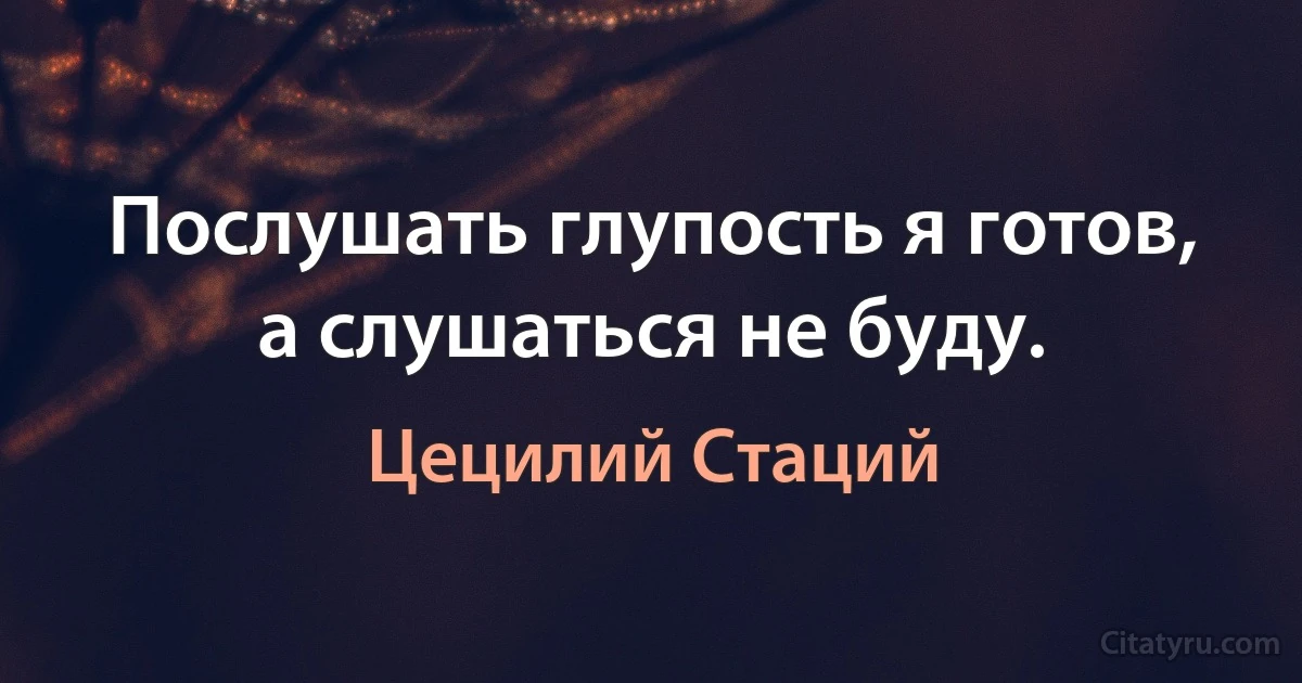 Послушать глупость я готов, а слушаться не буду. (Цецилий Стаций)