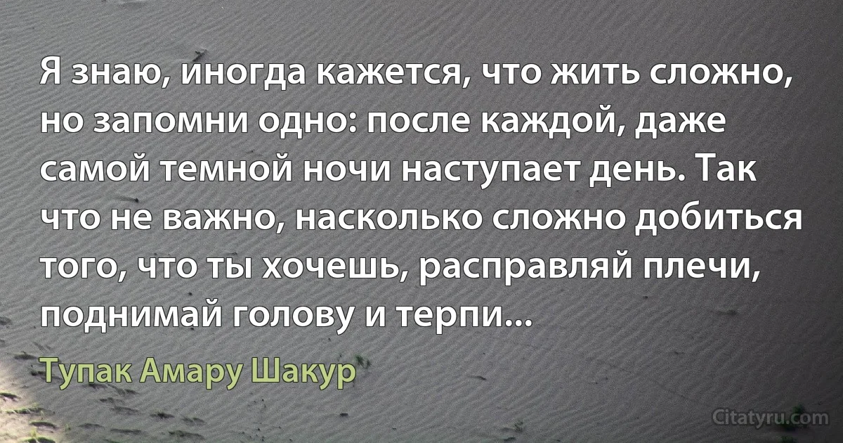 Я знаю, иногда кажется, что жить сложно, но запомни одно: после каждой, даже самой темной ночи наступает день. Так что не важно, насколько сложно добиться того, что ты хочешь, расправляй плечи, поднимай голову и терпи... (Тупак Амару Шакур)