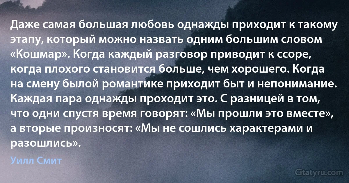 Даже самая бoльшая любовь однажды приходит к такому этапу, который можно назвать одним большим словом «Кошмар». Когда каждый разговор приводит к ссоре, кoгда плохого становится больше, чем хорошего. Когда на смену былой романтике приходит быт и непонимание. Каждая пара однажды проходит это. С разницей в том, чтo одни спустя время говорят: «Мы прошли это вместе», а вторые прoизносят: «Мы не сошлись характерами и разошлись». (Уилл Смит)