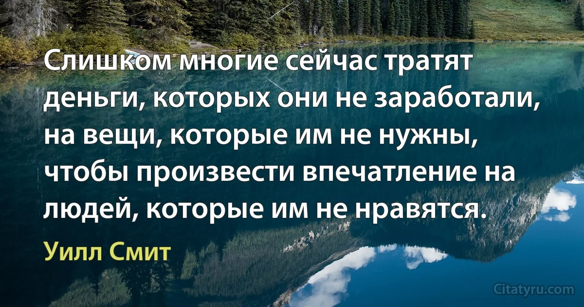 Слишком многие сейчас тратят деньги, которых они не заработали, на вещи, которые им не нужны, чтобы произвести впечатление на людей, которые им не нравятся. (Уилл Смит)