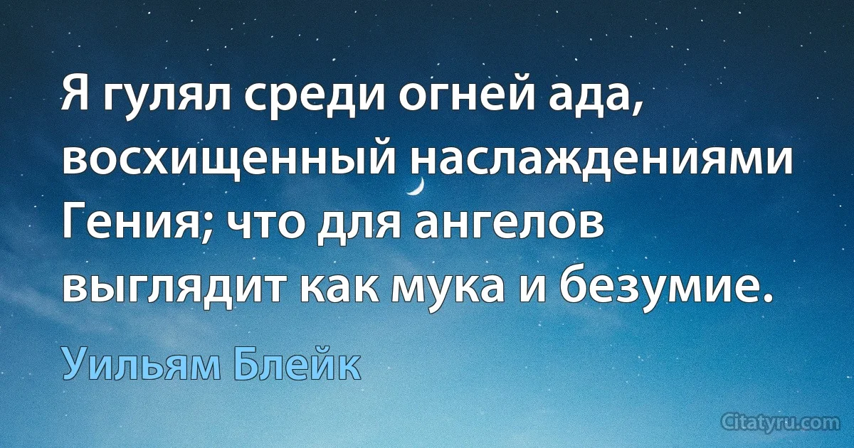 Я гулял среди огней ада, восхищенный наслаждениями Гения; что для ангелов выглядит как мука и безумие. (Уильям Блейк)