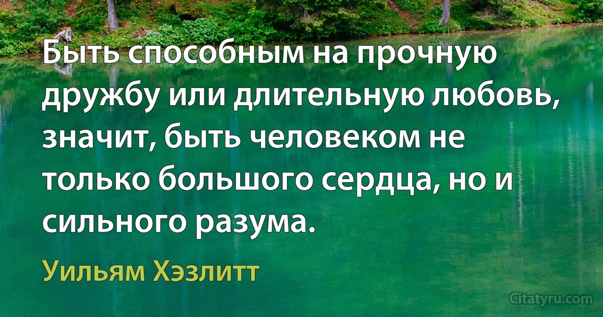 Быть способным на прочную дружбу или длительную любовь, значит, быть человеком не только большого сердца, но и сильного разума. (Уильям Хэзлитт)