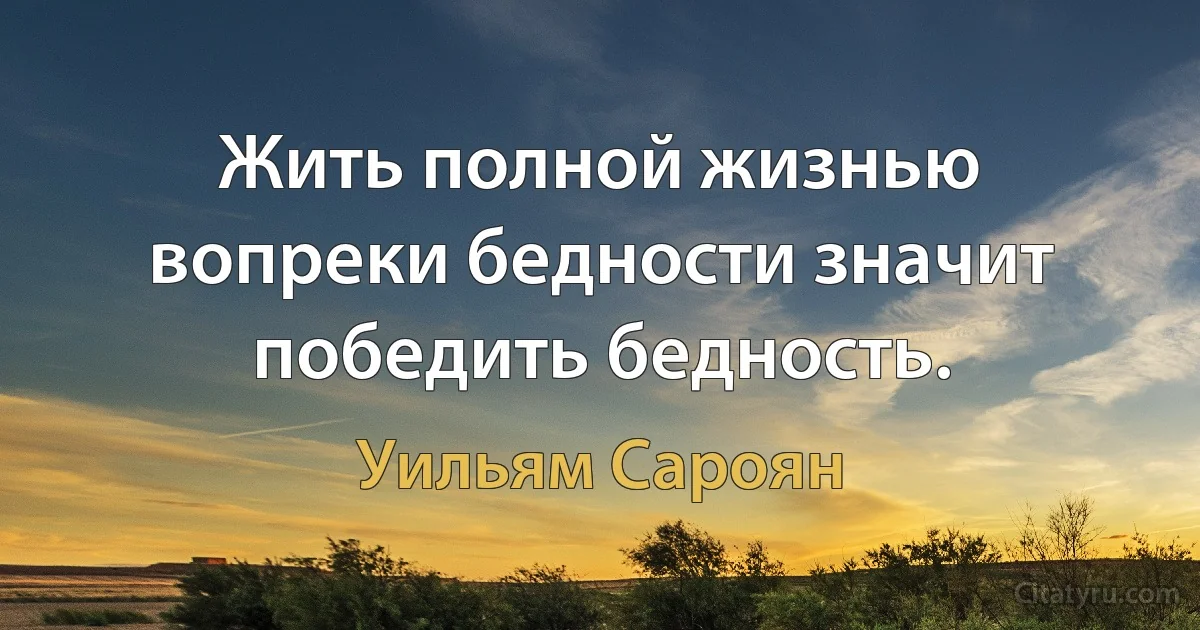 Жить полной жизнью вопреки бедности значит победить бедность. (Уильям Сароян)