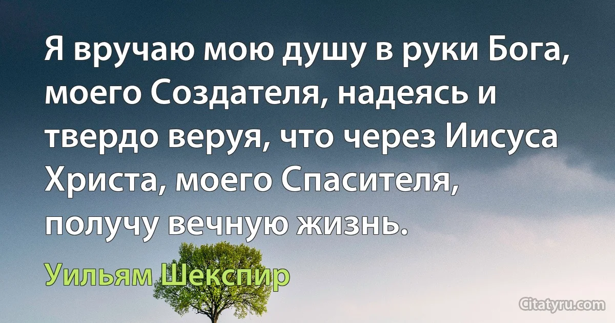 Я вручаю мою душу в руки Бога, моего Создателя, надеясь и твердо веруя, что через Иисуса Христа, моего Спасителя, получу вечную жизнь. (Уильям Шекспир)