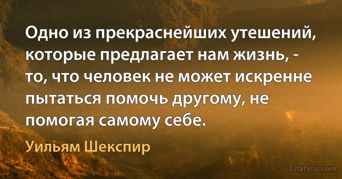 Одно из прекраснейших утешений, которые предлагает нам жизнь, - то, что человек не может искренне пытаться помочь другому, не помогая самому себе. (Уильям Шекспир)