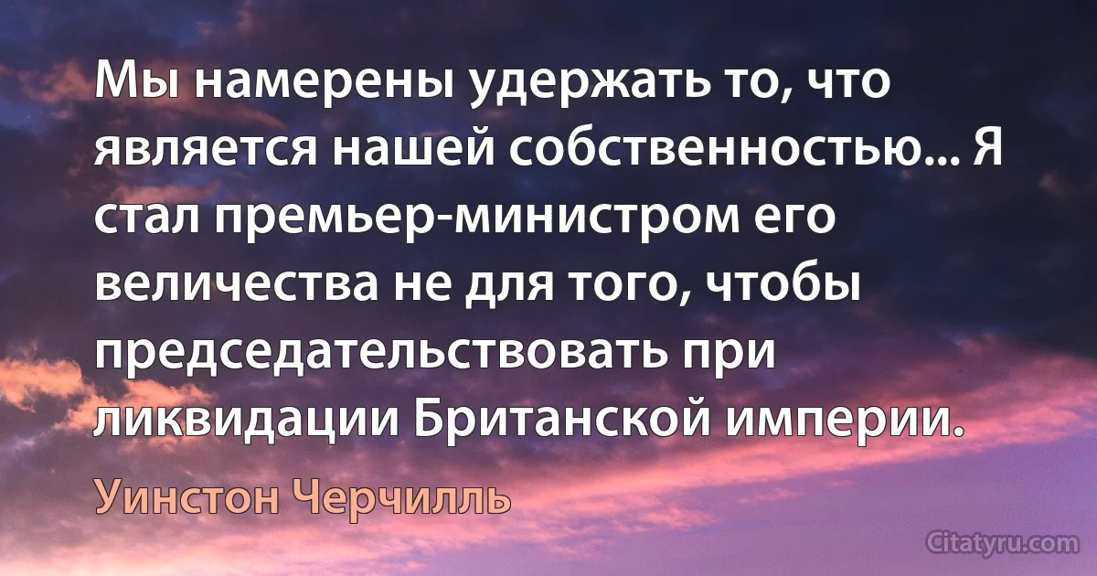 Мы намерены удержать то, что является нашей собственностью... Я стал премьер-министром его величества не для того, чтобы председательствовать при ликвидации Британской империи. (Уинстон Черчилль)