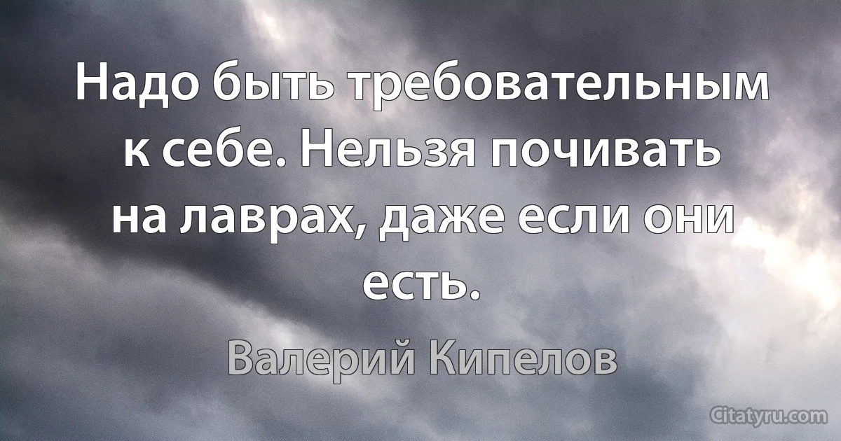 Надо быть требовательным к себе. Нельзя почивать на лаврах, даже если они есть. (Валерий Кипелов)