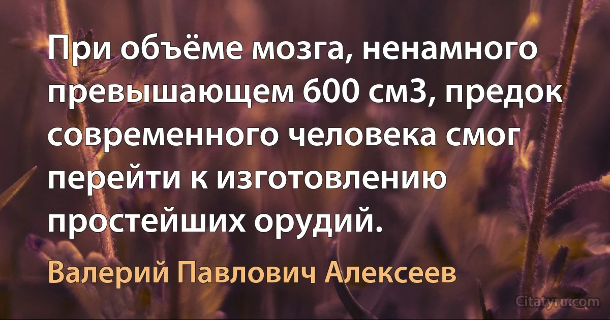 При объёме мозга, ненамного превышающем 600 см3, предок современного человека смог перейти к изготовлению простейших орудий. (Валерий Павлович Алексеев)