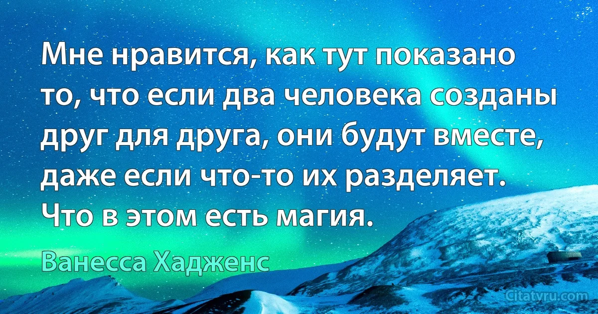 Мне нравится, как тут показано то, что если два человека созданы друг для друга, они будут вместе, даже если что-то их разделяет. Что в этом есть магия. (Ванесса Хадженс)