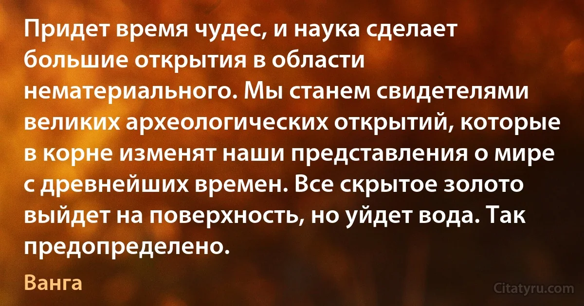 Придет время чудес, и наука сделает большие открытия в области нематериального. Мы станем свидетелями великих археологических открытий, которые в корне изменят наши представления о мире с древнейших времен. Все скрытое золото выйдет на поверхность, но уйдет вода. Так предопределено. (Ванга)