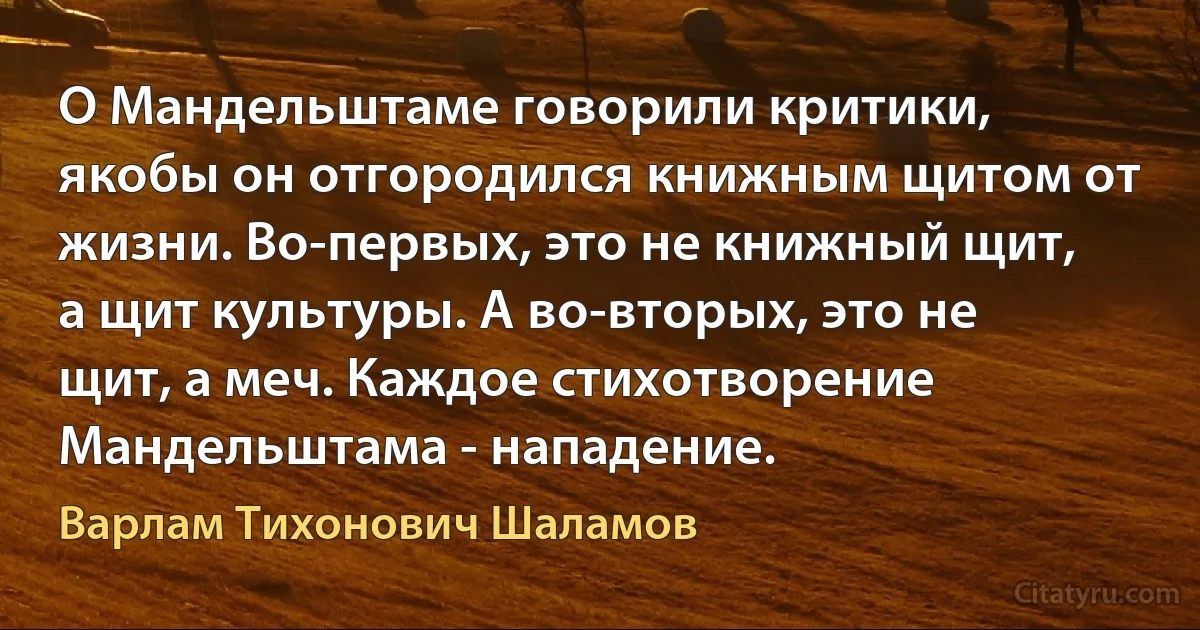 О Мандельштаме говорили критики, якобы он отгородился книжным щитом от жизни. Во-первых, это не книжный щит, а щит культуры. А во-вторых, это не щит, а меч. Каждое стихотворение Мандельштама - нападение. (Варлам Тихонович Шаламов)