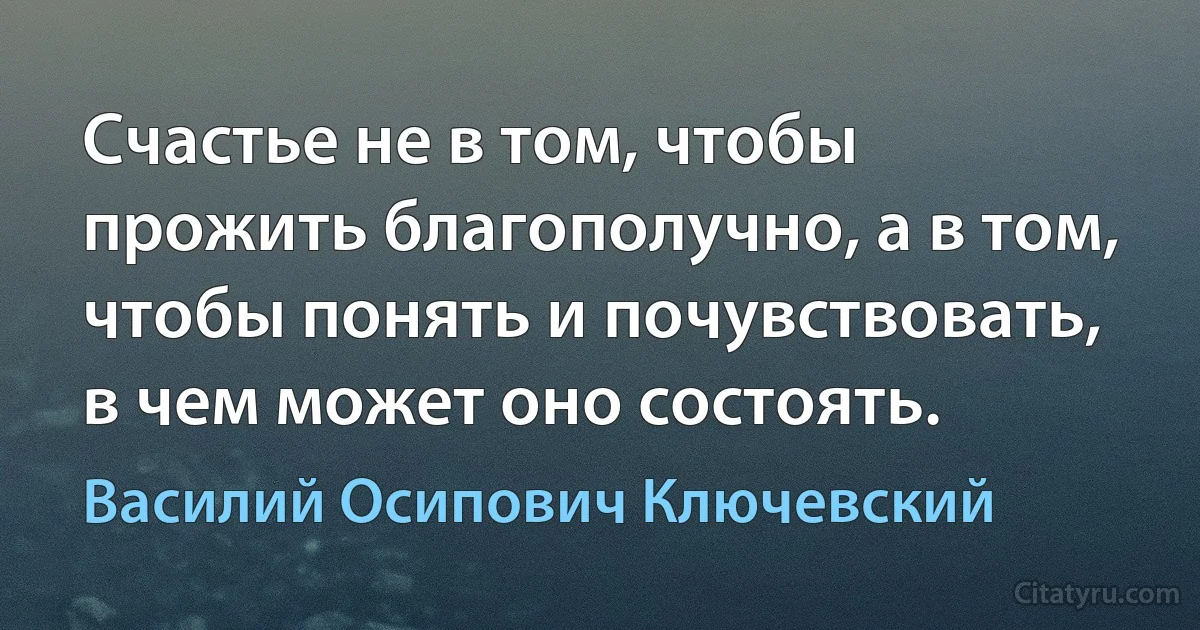 Счастье не в том, чтобы прожить благополучно, а в том, чтобы понять и почувствовать, в чем может оно состоять. (Василий Осипович Ключевский)