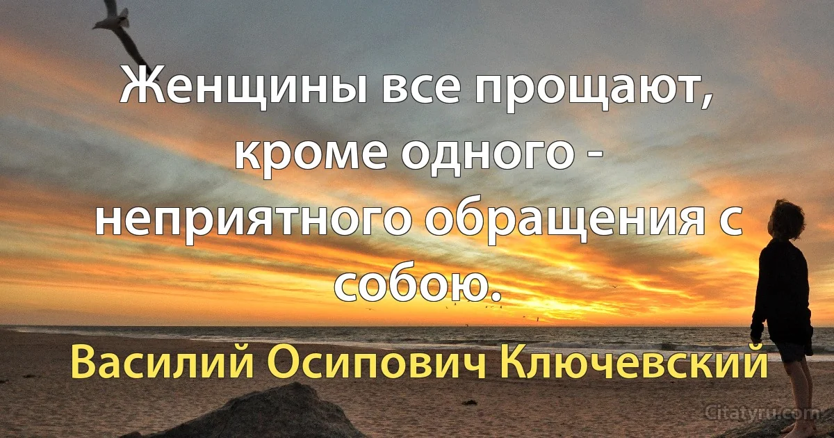 Женщины все прощают, кроме одного - неприятного обращения с собою. (Василий Осипович Ключевский)