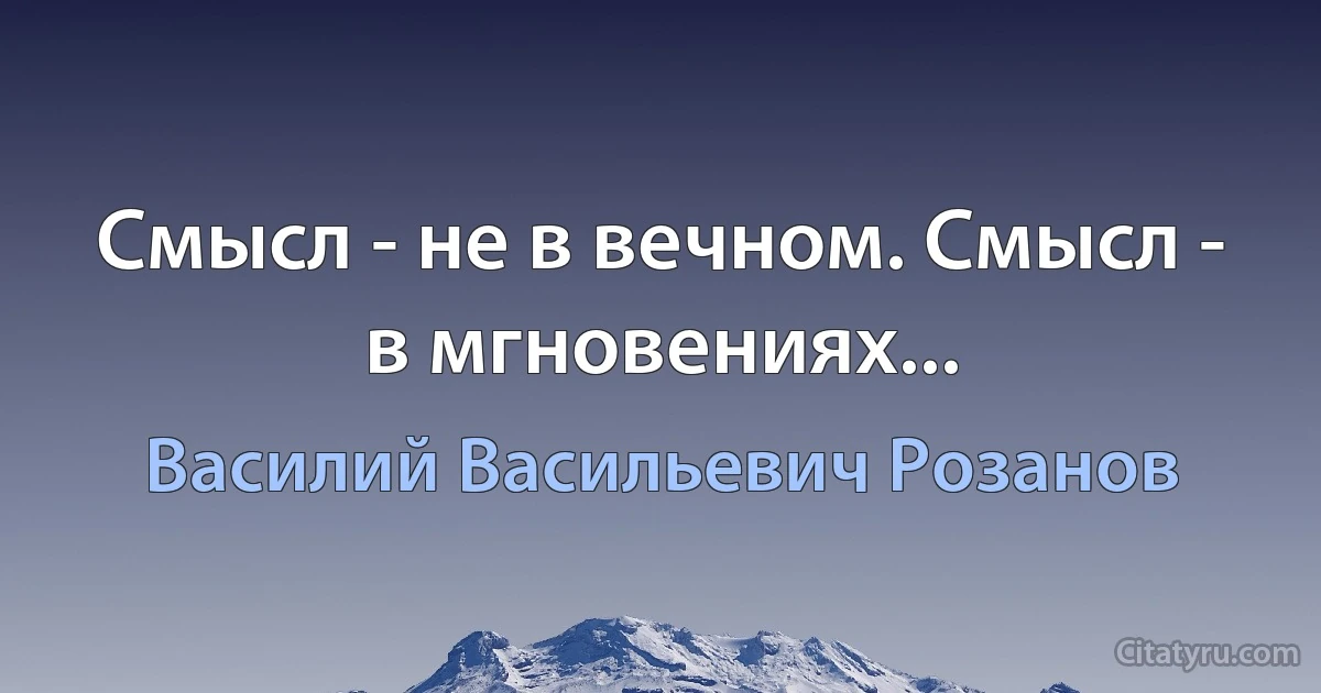 Смысл - не в вечном. Смысл - в мгновениях... (Василий Васильевич Розанов)