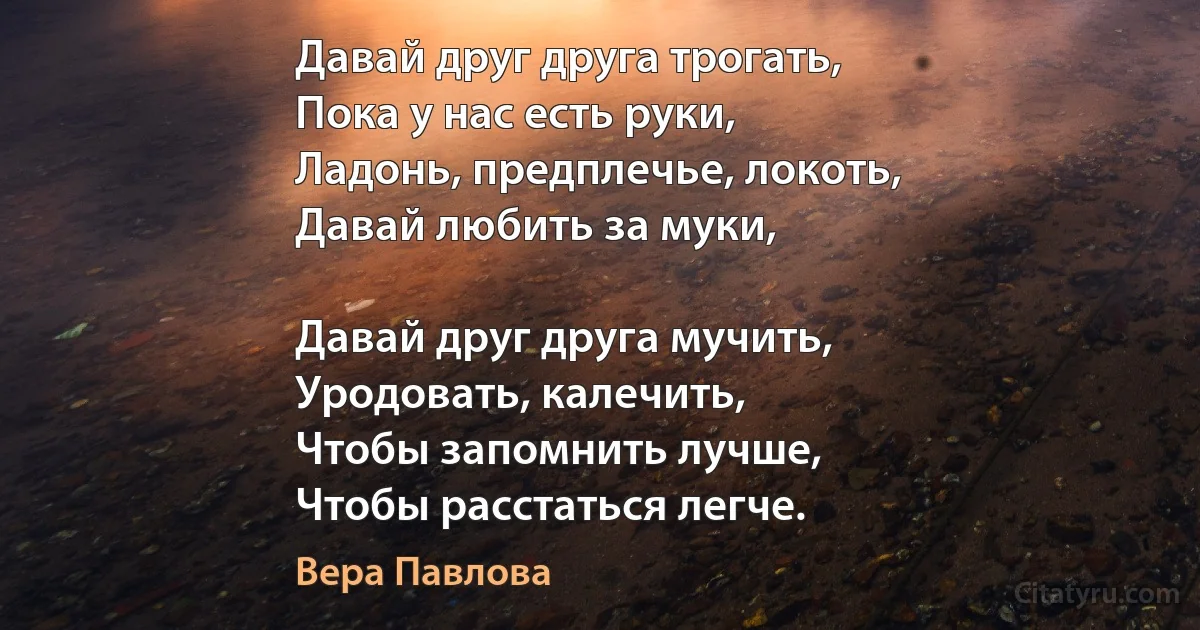 Давай друг друга трогать,
Пока у нас есть руки,
Ладонь, предплечье, локоть,
Давай любить за муки,

Давай друг друга мучить,
Уродовать, калечить,
Чтобы запомнить лучше,
Чтобы расстаться легче. (Вера Павлова)