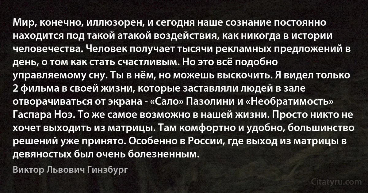 Мир, конечно, иллюзорен, и сегодня наше сознание постоянно находится под такой атакой воздействия, как никогда в истории человечества. Человек получает тысячи рекламных предложений в день, о том как стать счастливым. Но это всё подобно управляемому сну. Ты в нём, но можешь выскочить. Я видел только 2 фильма в своей жизни, которые заставляли людей в зале отворачиваться от экрана - «Сало» Пазолини и «Необратимость» Гаспара Ноэ. То же самое возможно в нашей жизни. Просто никто не хочет выходить из матрицы. Там комфортно и удобно, большинство решений уже принято. Особенно в России, где выход из матрицы в девяностых был очень болезненным. (Виктор Львович Гинзбург)