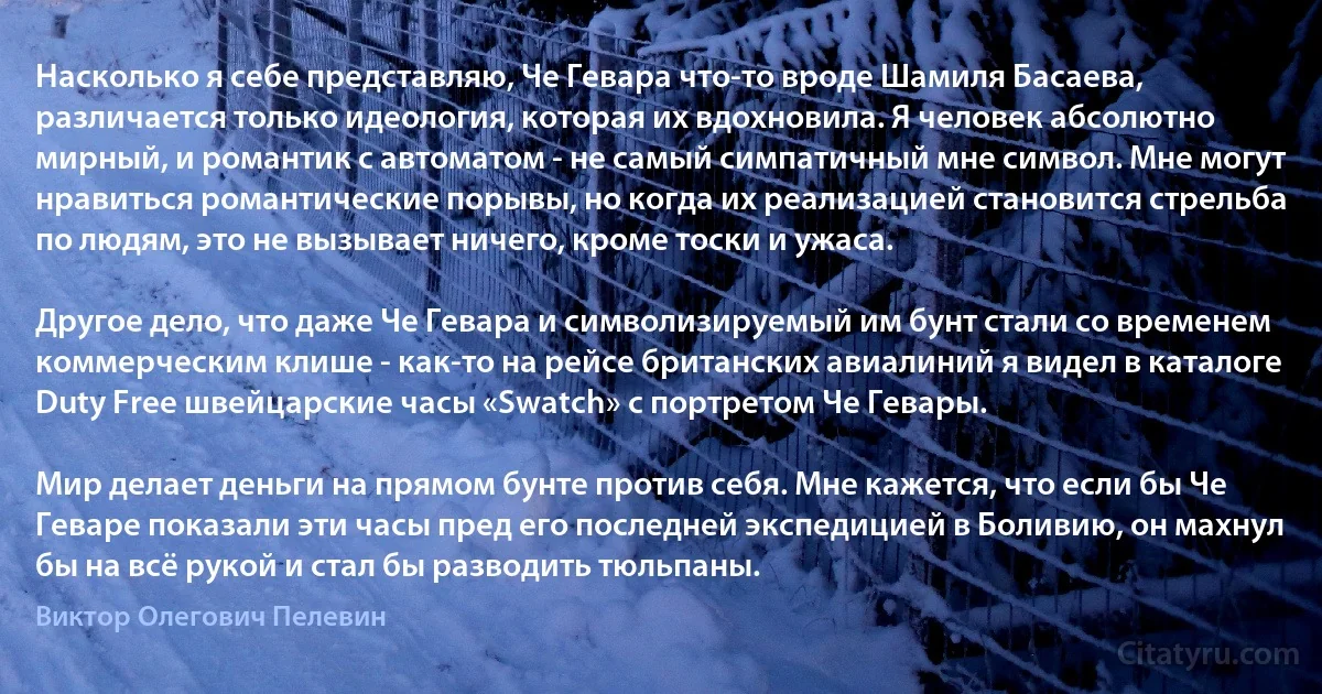 Насколько я себе представляю, Че Гевара что-то вроде Шамиля Басаева, различается только идеология, которая их вдохновила. Я человек абсолютно мирный, и романтик с автоматом - не самый симпатичный мне символ. Мне могут нравиться романтические порывы, но когда их реализацией становится стрельба по людям, это не вызывает ничего, кроме тоски и ужаса.

Другое дело, что даже Че Гевара и символизируемый им бунт стали со временем коммерческим клише - как-то на рейсе британских авиалиний я видел в каталоге Duty Free швейцарские часы «Swatch» с портретом Че Гевары.

Мир делает деньги на прямом бунте против себя. Мне кажется, что если бы Че Геваре показали эти часы пред его последней экспедицией в Боливию, он махнул бы на всё рукой и стал бы разводить тюльпаны. (Виктор Олегович Пелевин)