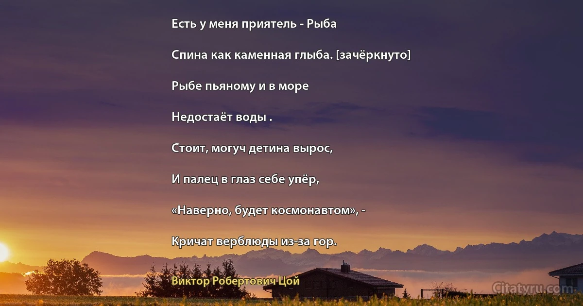 Есть у меня приятель - Рыба

Спина как каменная глыба. [зачёркнуто]

Рыбе пьяному и в море

Недостаёт воды .

Стоит, могуч детина вырос,

И палец в глаз себе упёр,

«Наверно, будет космонавтом», -

Кричат верблюды из-за гор. (Виктор Робертович Цой)