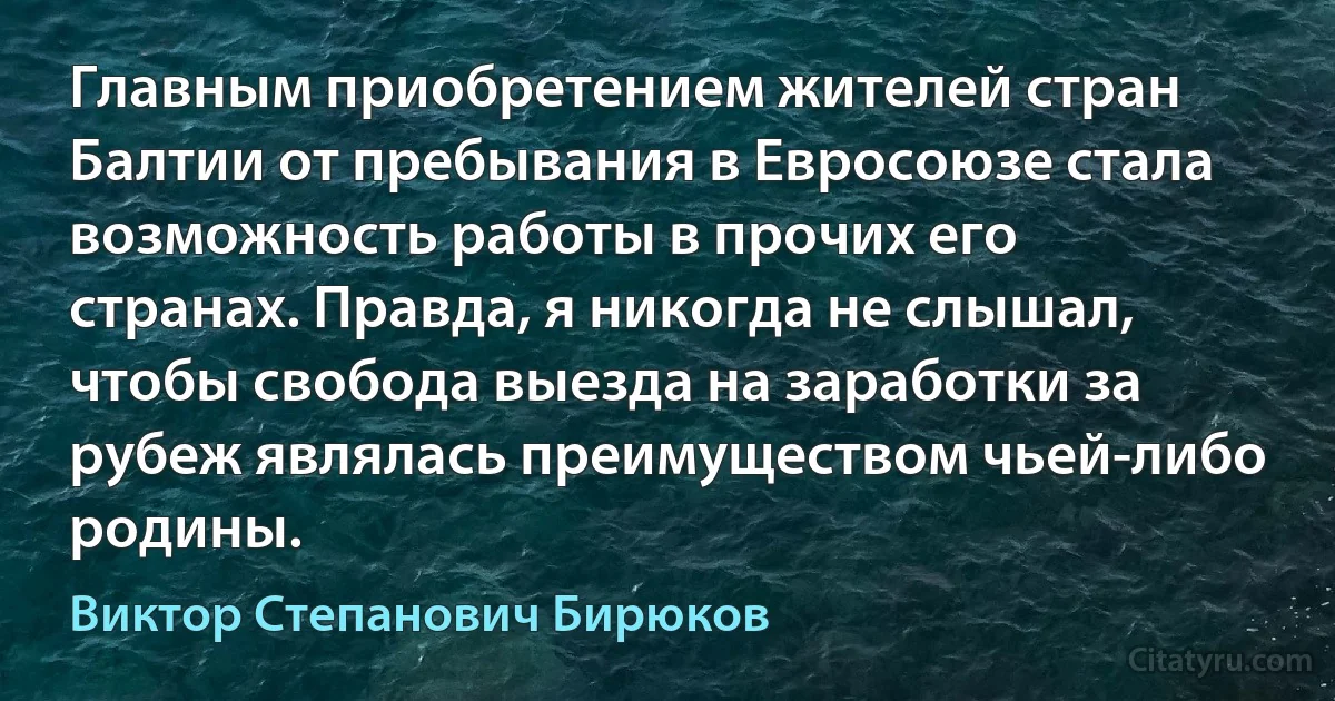 Главным приобретением жителей стран Балтии от пребывания в Евросоюзе стала возможность работы в прочих его странах. Правда, я никогда не слышал, чтобы свобода выезда на заработки за рубеж являлась преимуществом чьей-либо родины. (Виктор Степанович Бирюков)