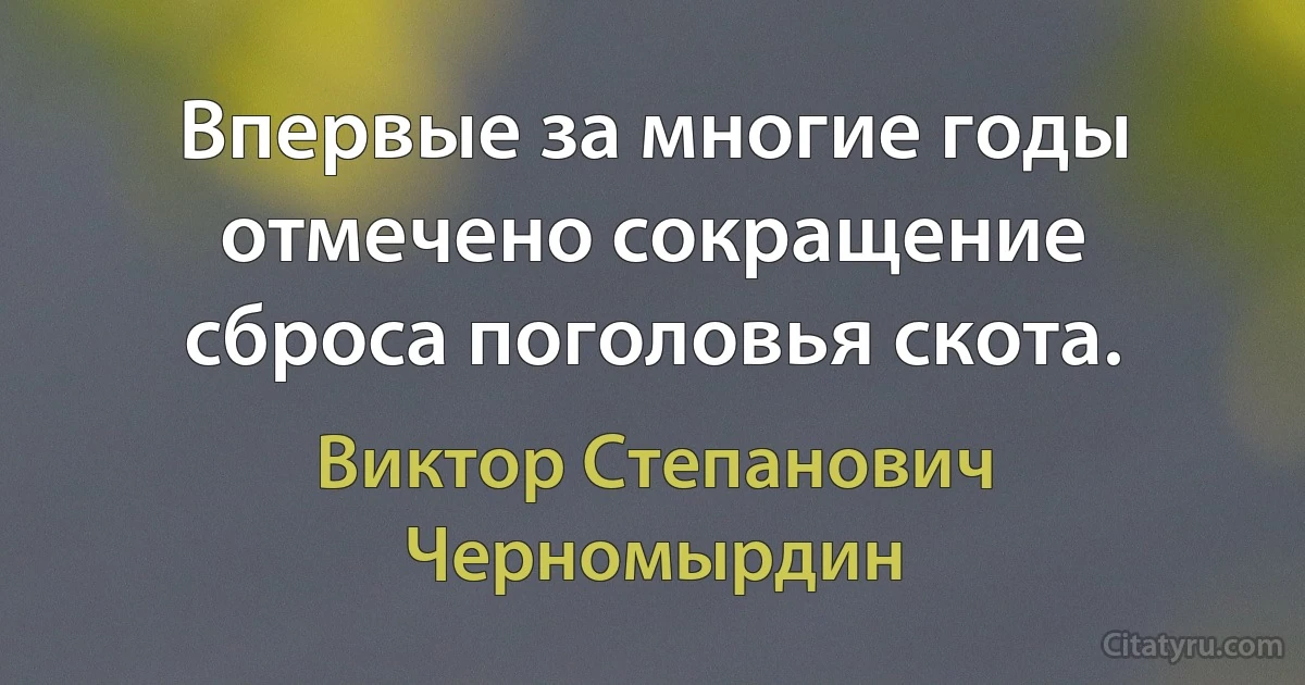 Впервые за многие годы отмечено сокращение сброса поголовья скота. (Виктор Степанович Черномырдин)