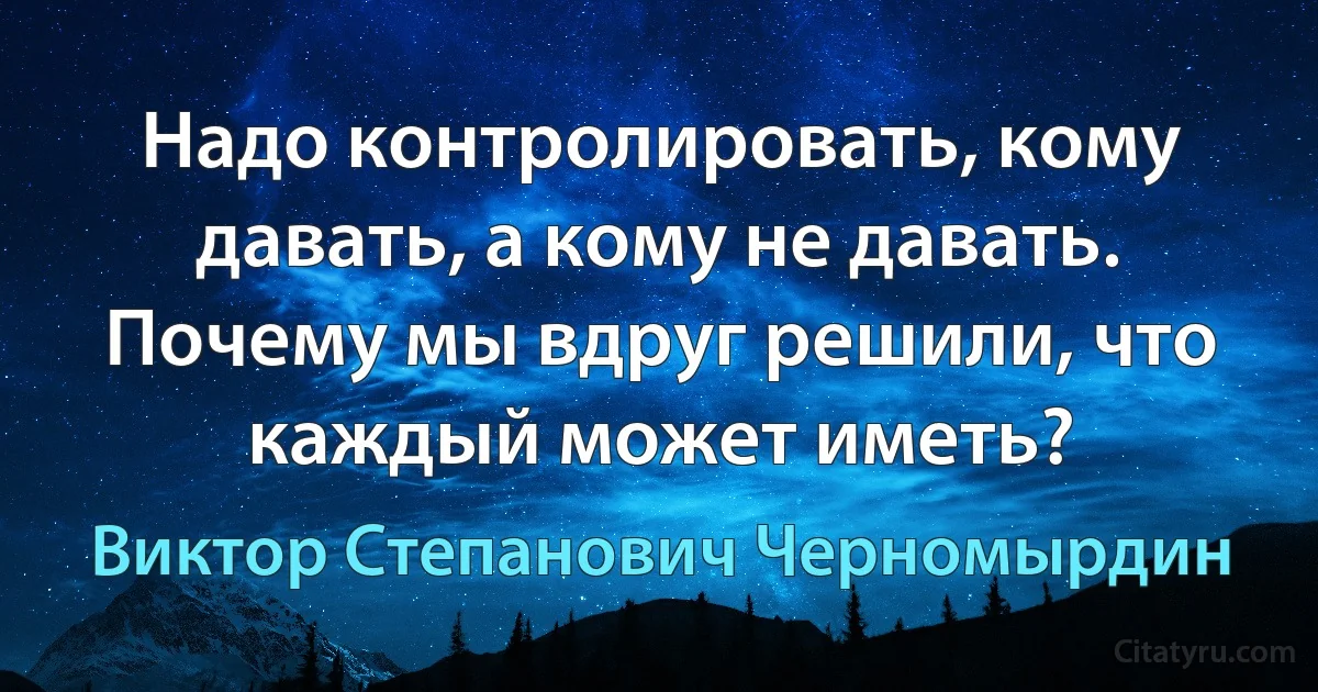 Надо контролировать, кому давать, а кому не давать. Почему мы вдруг решили, что каждый может иметь? (Виктор Степанович Черномырдин)