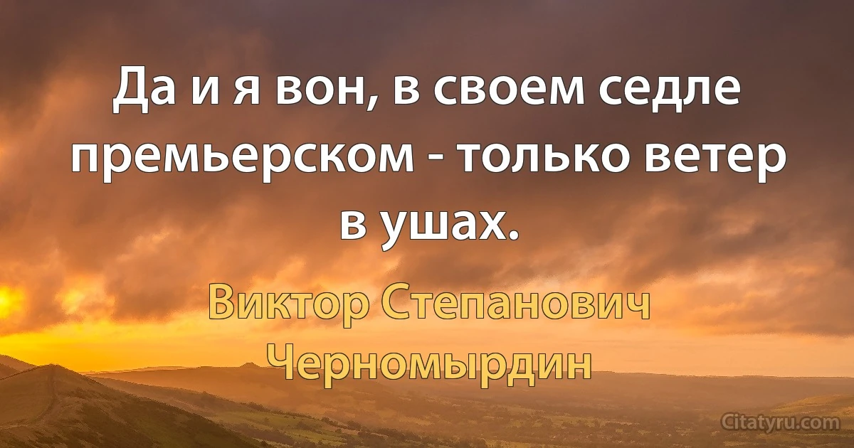 Да и я вон, в своем седле премьерском - только ветер в ушах. (Виктор Степанович Черномырдин)