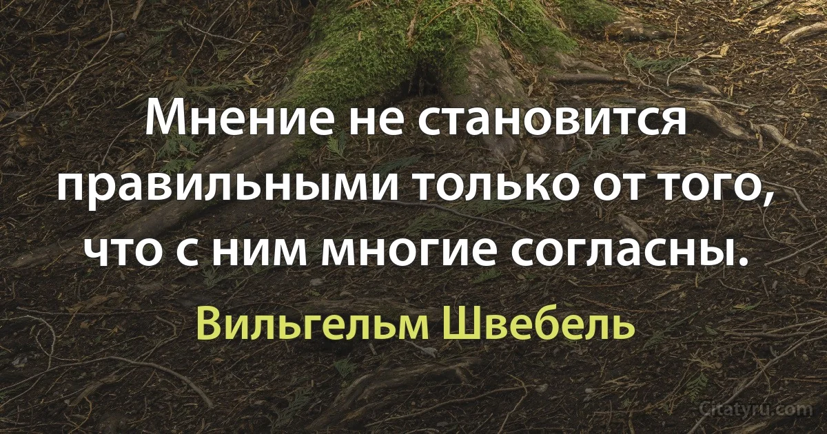 Мнение не становится правильными только от того, что с ним многие согласны. (Вильгельм Швебель)