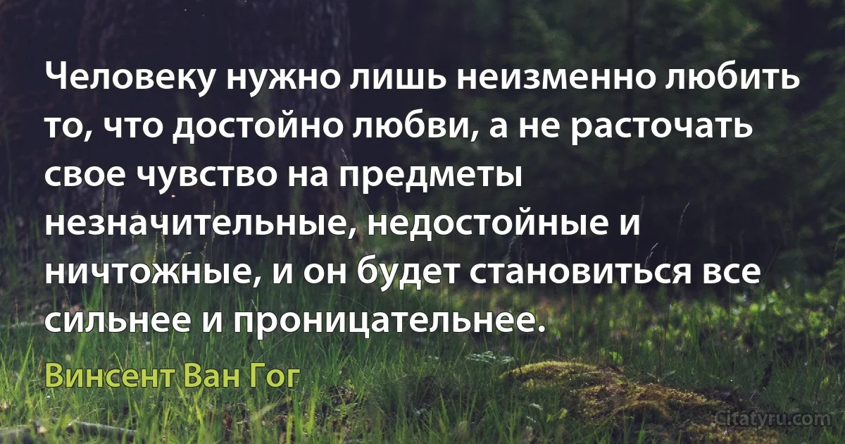 Человеку нужно лишь неизменно любить то, что достойно любви, а не расточать свое чувство на предметы незначительные, недостойные и ничтожные, и он будет становиться все сильнее и проницательнее. (Винсент Ван Гог)