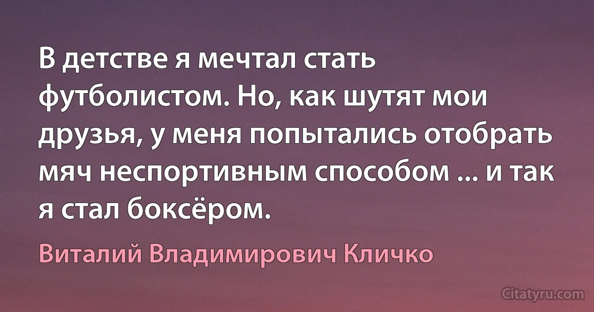 В детстве я мечтал стать футболистом. Но, как шутят мои друзья, у меня попытались отобрать мяч неспортивным способом ... и так я стал боксёром. (Виталий Владимирович Кличко)