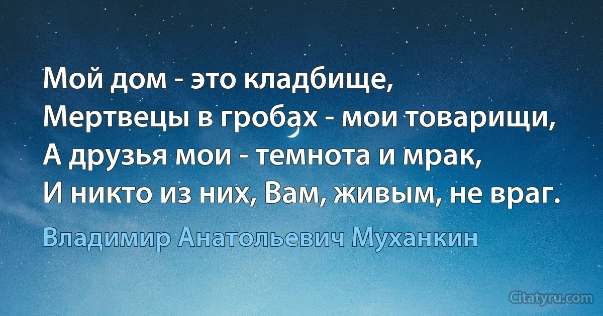 Мой дом - это кладбище,
Мертвецы в гробах - мои товарищи,
А друзья мои - темнота и мрак,
И никто из них, Вам, живым, не враг. (Владимир Анатольевич Муханкин)