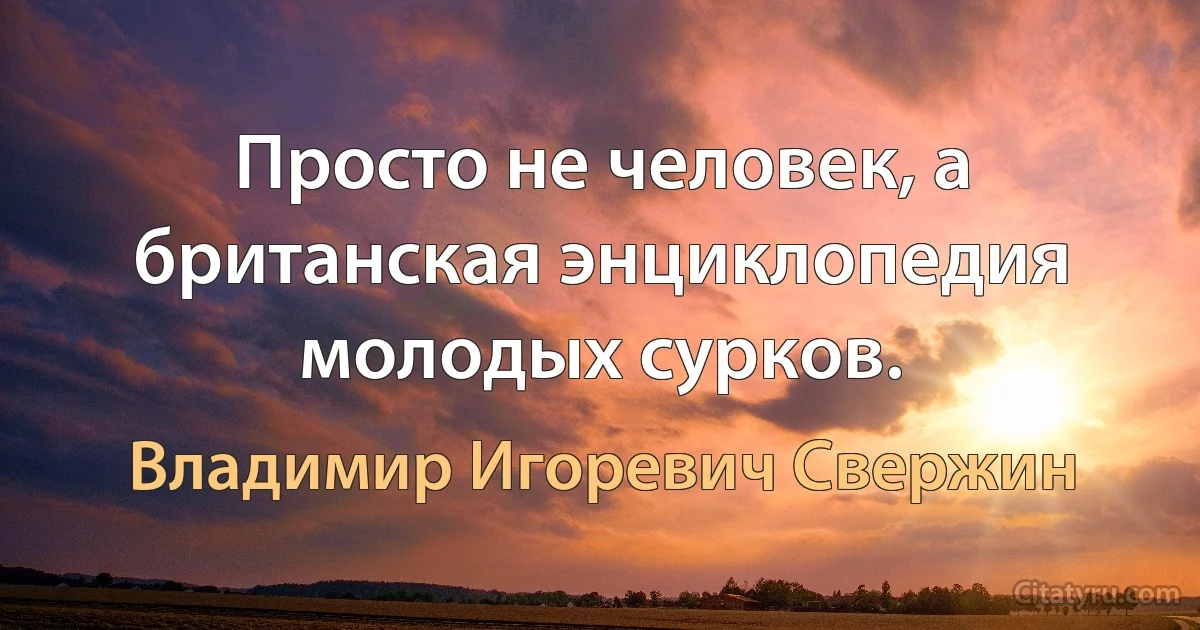 Просто не человек, а британская энциклопедия молодых сурков. (Владимир Игоревич Свержин)