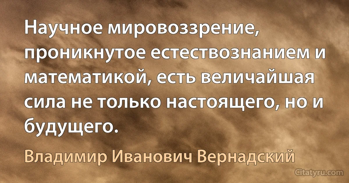 Научное мировоззрение, проникнутое естествознанием и математикой, есть величайшая сила не только настоящего, но и будущего. (Владимир Иванович Вернадский)