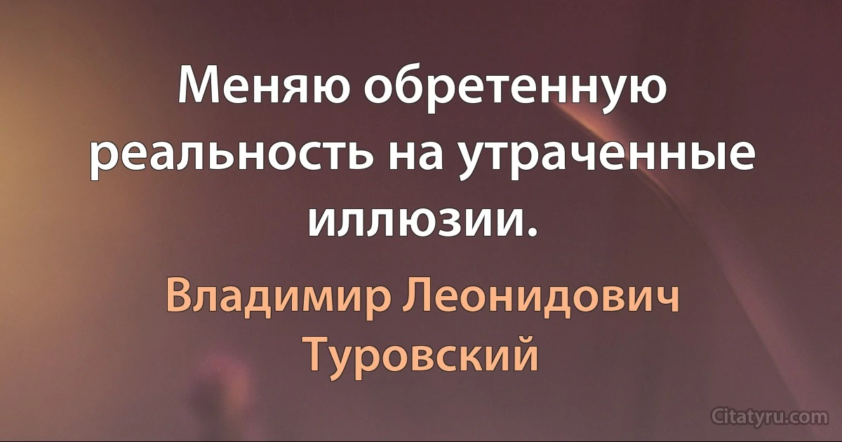 Меняю обретенную реальность на утраченные иллюзии. (Владимир Леонидович Туровский)