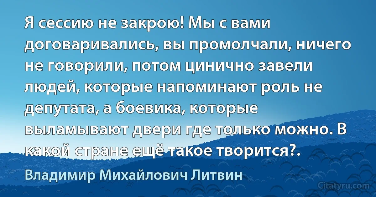 Я сессию не закрою! Мы с вами договаривались, вы промолчали, ничего не говорили, потом цинично завели людей, которые напоминают роль не депутата, а боевика, которые выламывают двери где только можно. В какой стране ещё такое творится?. (Владимир Михайлович Литвин)