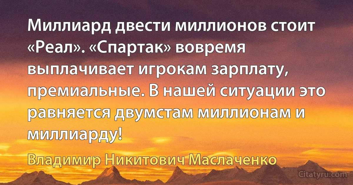 Миллиард двести миллионов стоит «Реал». «Спартак» вовремя выплачивает игрокам зарплату, премиальные. В нашей ситуации это равняется двумстам миллионам и миллиарду! (Владимир Никитович Маслаченко)