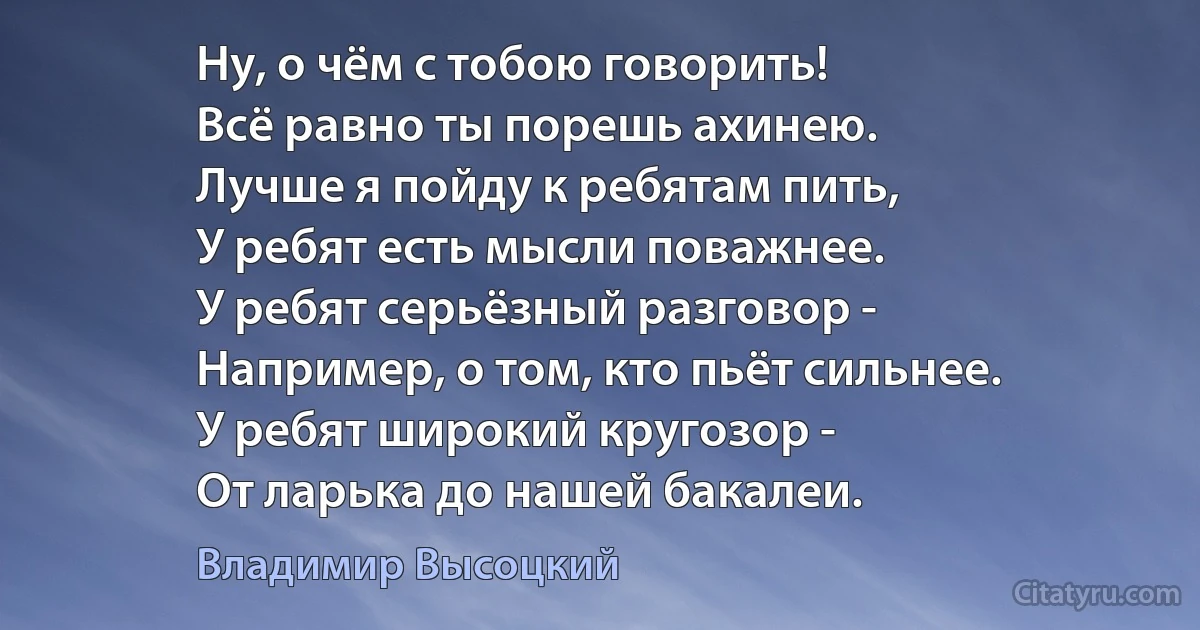 Ну, о чём с тобою говорить!
Всё равно ты порешь ахинею.
Лучше я пойду к ребятам пить,
У ребят есть мысли поважнее.
У ребят серьёзный разговор -
Например, о том, кто пьёт сильнее.
У ребят широкий кругозор -
От ларька до нашей бакалеи. (Владимир Высоцкий)